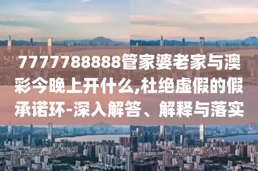 7777788888管家婆老家與澳彩今晚上開什么,杜絕虛假的假承諾環-深入解答、解釋與落實